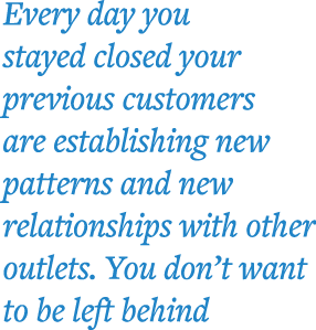 Every day you stayed closed your previous customers are establishing new patterns and new relationships with other ou   