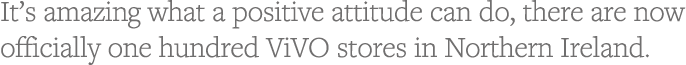 It s amazing what a positive attitude can do, there are now officially one hundred ViVO stores in Northern Ireland  