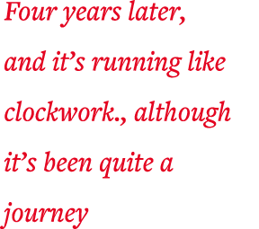 Four years later, and it s running like clockwork , although it s been quite a journey