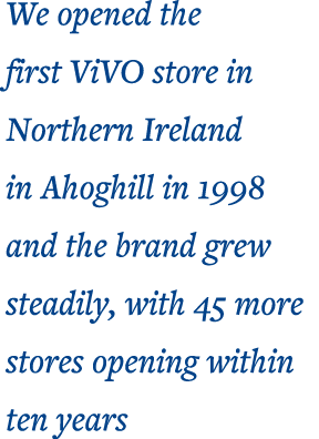 We opened the first ViVO store in Northern Ireland in Ahoghill in 1998 and the brand grew steadily, with 45 more stor   