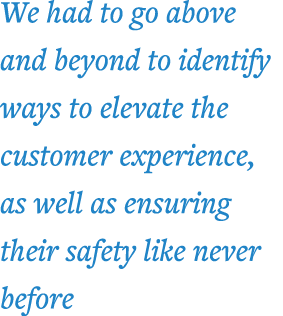 We had to go above and beyond to identify ways to elevate the customer experience, as well as ensuring their safety l   