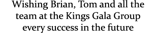Wishing Brian, Tom and all the team at the Kings Gala Group every success in the future